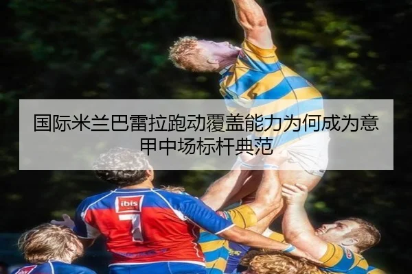 国际米兰巴雷拉跑动覆盖能力为何成为意甲中场标杆典范