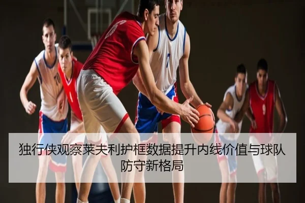 独行侠观察莱夫利护框数据提升内线价值与球队防守新格局 - kaiyun