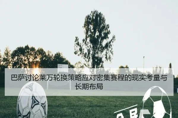 巴萨讨论莱万轮换策略应对密集赛程的现实考量与长期布局（kaiyun）